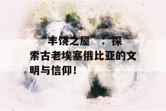   “丰饶之屋”：探索古老埃塞俄比亚的文明与信仰！