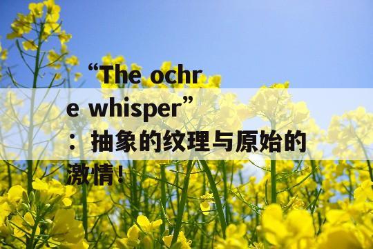  “The ochre whisper”：抽象的纹理与原始的激情！