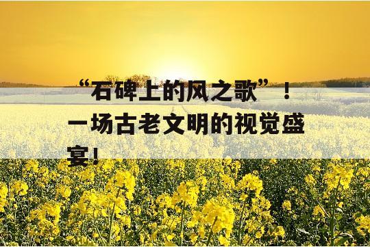 “石碑上的风之歌”！一场古老文明的视觉盛宴！