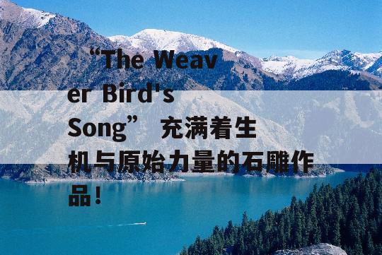  “The Weaver Bird's Song” 充满着生机与原始力量的石雕作品！