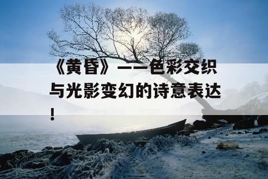 《黄昏》——色彩交织与光影变幻的诗意表达！