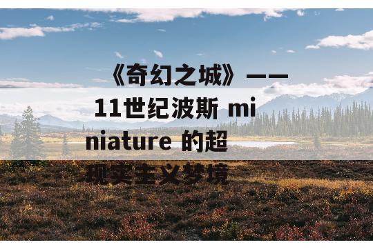   《奇幻之城》—— 11世纪波斯 miniature 的超现实主义梦境