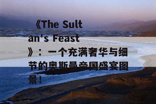  《The Sultan's Feast》：一个充满奢华与细节的奥斯曼帝国盛宴图景！