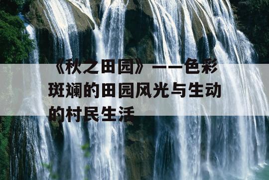 《秋之田园》——色彩斑斓的田园风光与生动的村民生活