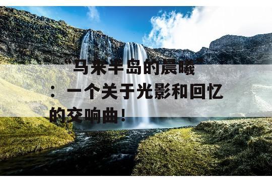  “马来半岛的晨曦”：一个关于光影和回忆的交响曲！