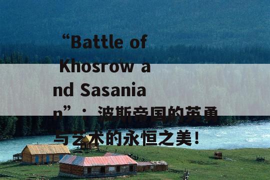 “Battle of Khosrow and Sasanian”：波斯帝国的英勇与艺术的永恒之美！