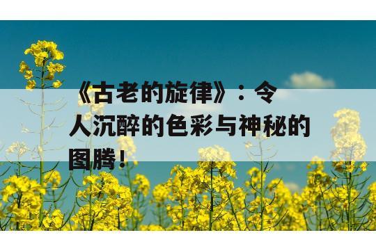 《古老的旋律》: 令人沉醉的色彩与神秘的图腾！